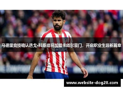 马德里竞技确认迭戈·科斯塔将加盟卡塔尔豪门，开启职业生涯新篇章