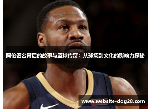 阿伦签名背后的故事与篮球传奇：从球场到文化的影响力探秘